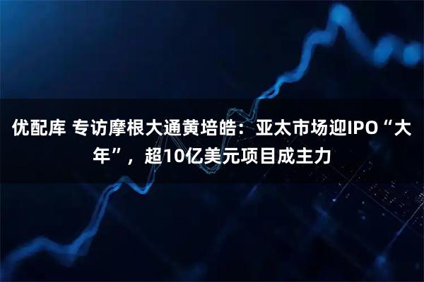 优配库 专访摩根大通黄培皓：亚太市场迎IPO“大年”，超10亿美元项目成主力