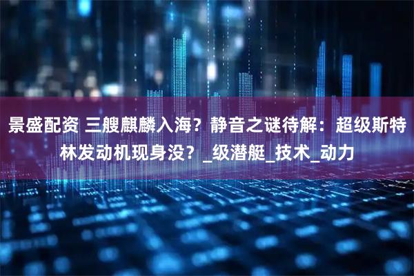 景盛配资 三艘麒麟入海?静音之谜待解:超级斯特林发动机现身没?_级潜艇_技术_动力