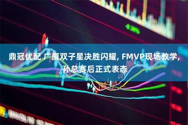 鼎冠优配 广厦双子星决胜闪耀, FMVP现场教学, 孙总赛后正式表态